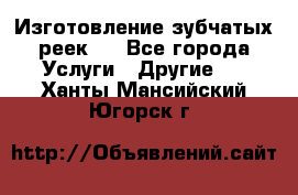 Изготовление зубчатых реек . - Все города Услуги » Другие   . Ханты-Мансийский,Югорск г.